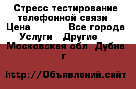 Стресс-тестирование телефонной связи › Цена ­ 1 000 - Все города Услуги » Другие   . Московская обл.,Дубна г.